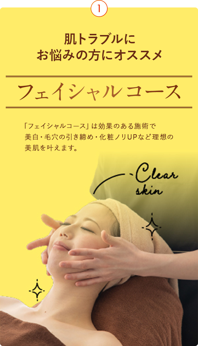 肌トラブルにお悩みの方にオススメ フェイシャルコース 「フェイシャルコース」は効果のある施術で美白・毛穴の引き締め・化粧ノリUPなど理想の美肌を叶えます。